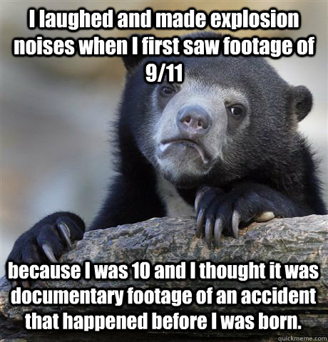 I laughed and made explosion noises when I first saw footage of 9/11 because I was 10 and I thought it was documentary footage of an accident that happened before I was born. - I laughed and made explosion noises when I first saw footage of 9/11 because I was 10 and I thought it was documentary footage of an accident that happened before I was born.  Confession Bear