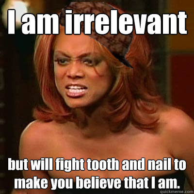 I am irrelevant   but will fight tooth and nail to make you believe that I am.  Scumbag Tyra