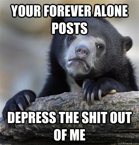 Your forever alone posts depress the shit out of me  Confession Bear