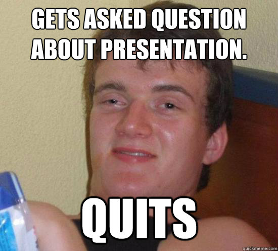 Gets asked question about presentation. Quits  Really High Guy