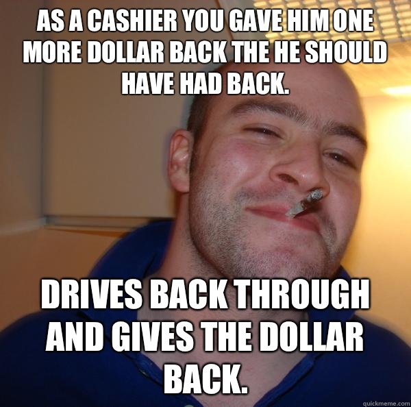 As a cashier you gave him one more dollar back the he should have had back. Drives back through and gives the dollar back. - As a cashier you gave him one more dollar back the he should have had back. Drives back through and gives the dollar back.  Misc