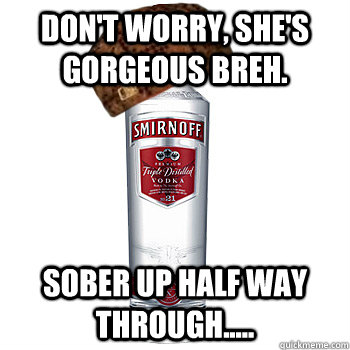 Don't worry, she's gorgeous breh. Sober up half way through.....  Scumbag Alcohol