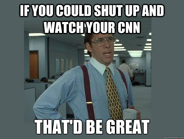 If you could shut up and watch your CNN That'd be great  Office Space Lumbergh