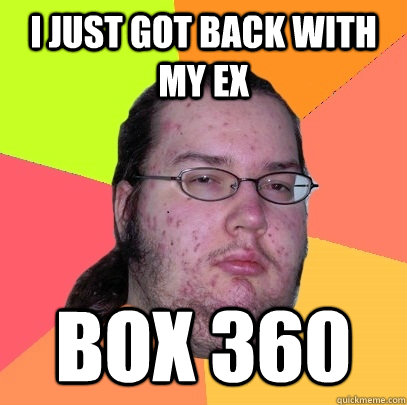 I just got back with my ex Box 360  Butthurt Dweller