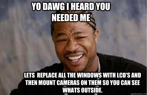 Yo Dawg I heard You needed me Lets  replace all the windows with lcd's and then mount cameras on them so you can see whats outside.  