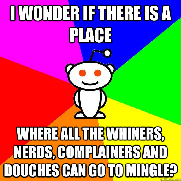 I wonder if there is a place Where all the whiners, nerds, complainers and douches can go to mingle?  Reddit Alien