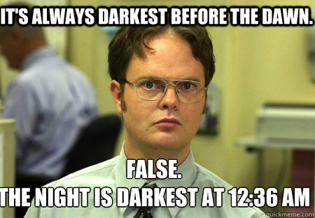 It's always darkest before the dawn.  False.
The night is darkest at 12:36 am   Schrute