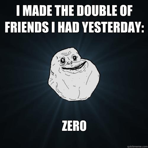 i made the double of friends i had yesterday: zero  Forever Alone