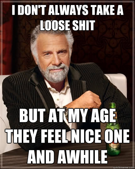 I don't always take a loose shit But at my age they feel nice one and awhile  The Most Interesting Man In The World