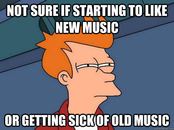 Not sure if starting to like new music or getting sick of old music  Futurama Fry