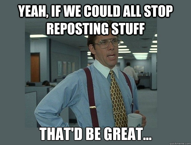 Yeah, if we could all stop reposting stuff That'd be great...  Office Space Lumbergh