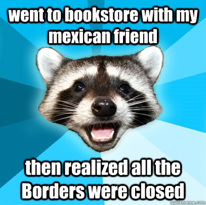 went to bookstore with my mexican friend then realized all the Borders were closed  - went to bookstore with my mexican friend then realized all the Borders were closed   Lame Pun Coon