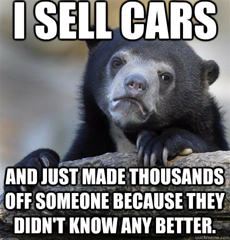 I sell cars and just made thousands off someone because they didn't know any better.  Confession Bear