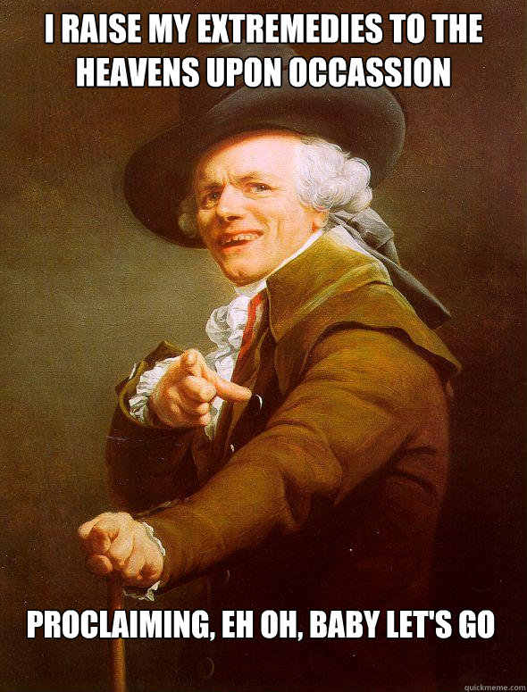 I raise my extremedies to the heavens upon occassion proclaiming, eh oh, baby let's go  Joseph Ducreux