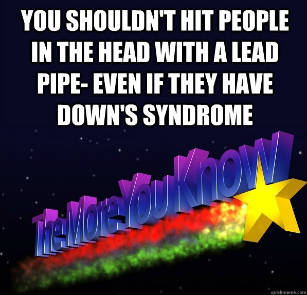 You shouldn't hit people in the head with a lead pipe- even if they have Down's Syndrome - You shouldn't hit people in the head with a lead pipe- even if they have Down's Syndrome  The More One Knows