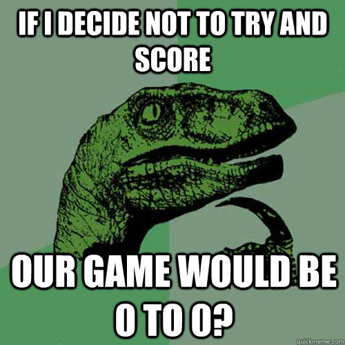 if i decide not to try and score our game would be 0 to 0?  Philosoraptor