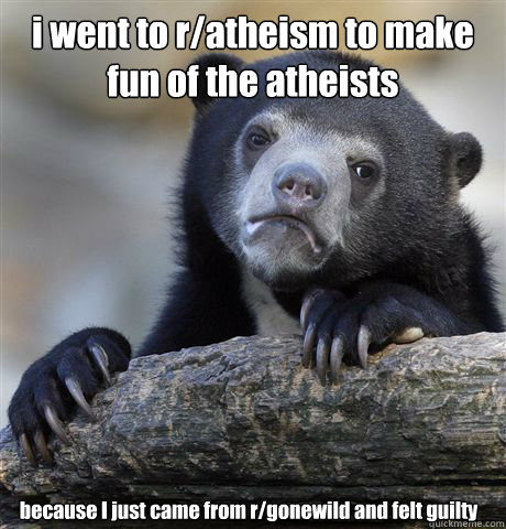 i went to r/atheism to make fun of the atheists because I just came from r/gonewild and felt guilty  Confession Bear