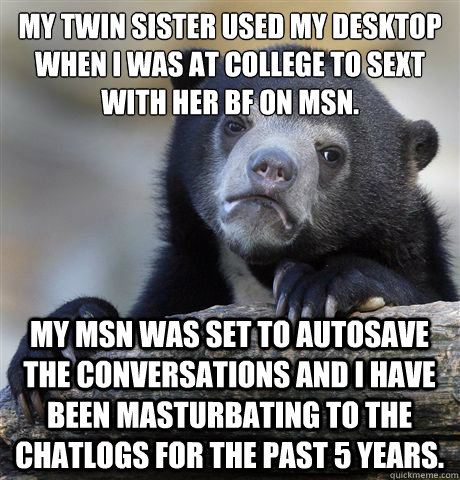 My twin sister used my desktop when I was at college to sext with her bf on msn. My msn was set to autosave the conversations and I have been masturbating to the chatlogs for the past 5 years. - My twin sister used my desktop when I was at college to sext with her bf on msn. My msn was set to autosave the conversations and I have been masturbating to the chatlogs for the past 5 years.  Confession Bear