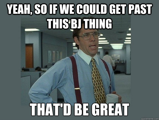 Yeah, so if we could get past this bj thing That'd be great - Yeah, so if we could get past this bj thing That'd be great  Office Space Lumbergh