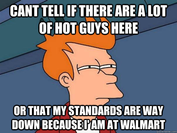 Cant tell if there are a lot of hot guys here or that my standards are way down because I' am at walmart  Futurama Fry