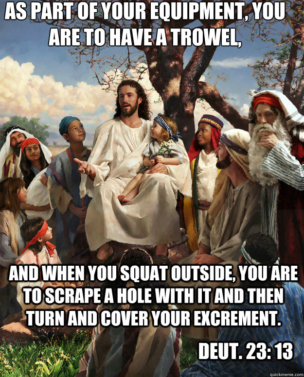 As part of your equipment, you are to have a trowel, and when you squat outside, you are to scrape a hole with it and then turn and cover your excrement. Deut. 23: 13 - As part of your equipment, you are to have a trowel, and when you squat outside, you are to scrape a hole with it and then turn and cover your excrement. Deut. 23: 13  Story Time Jesus