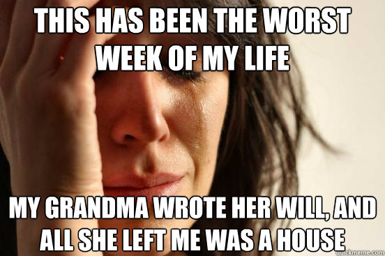 This has been the worst week of my life  My grandma wrote her will, and all she left me was a house  First World Problems