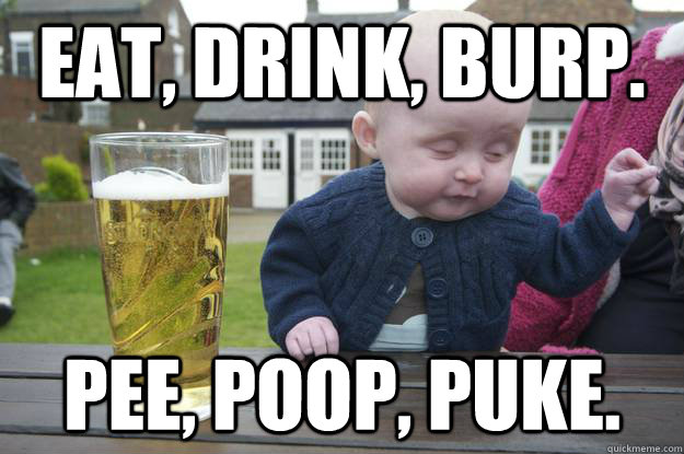 eat, drink, burp. pee, poop, puke.  - eat, drink, burp. pee, poop, puke.   drunk baby