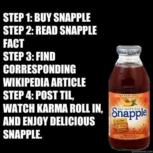 Step 1: Buy snapple
Step 2: Read snapple fact
Step 3: Find corresponding wikipedia article
Step 4: Post TIL, watch karma roll in, and enjoy delicious snapple. - Step 1: Buy snapple
Step 2: Read snapple fact
Step 3: Find corresponding wikipedia article
Step 4: Post TIL, watch karma roll in, and enjoy delicious snapple.  snapple