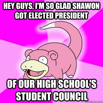 Hey guys, I'm so glad Shawon got elected president of our high school's student council  Slowpoke