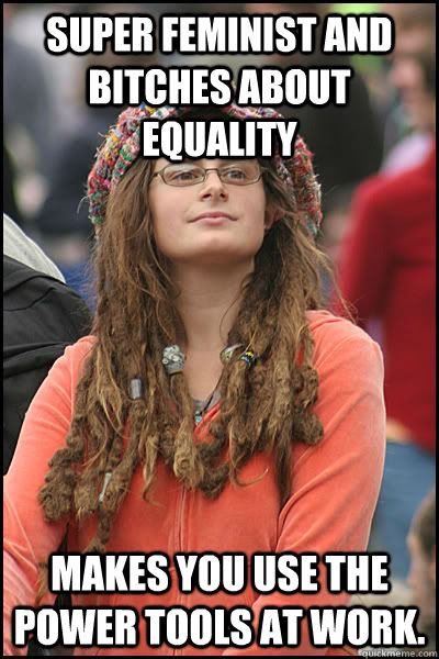 Super Feminist and bitches about equality Makes you use the power tools at work.  College Liberal