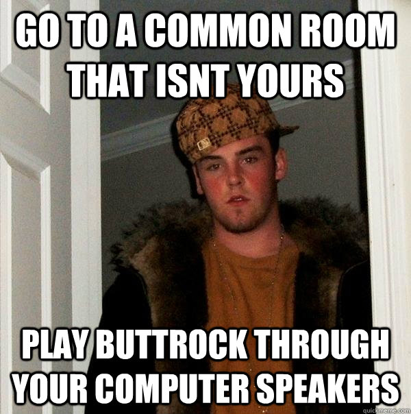 Go to a common room that isnt yours play buttrock through your computer speakers  Scumbag Steve