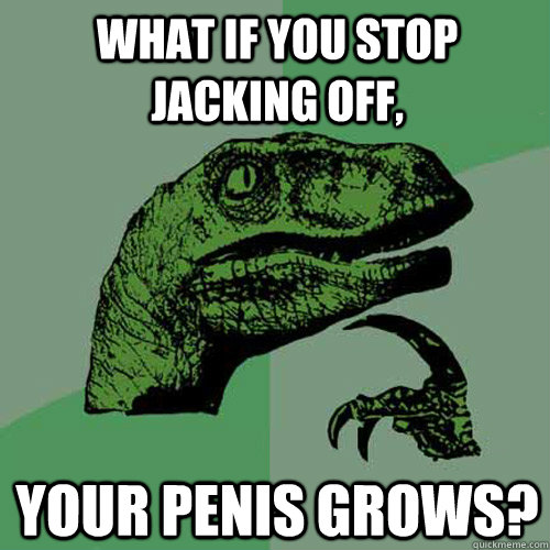 What if you stop jacking off, Your penis grows?  Philosoraptor