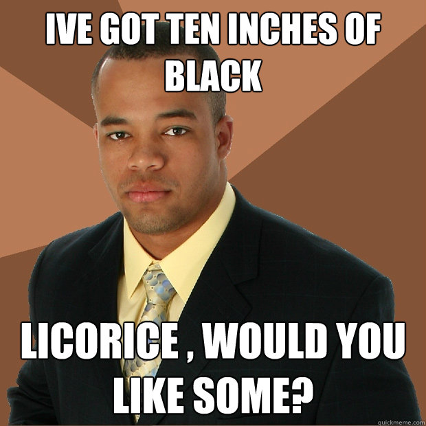 Ive got ten inches of black licorice , would you like some?  Successful Black Man