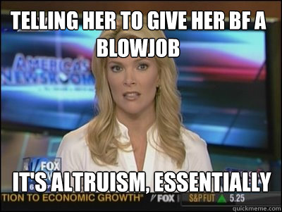 telling her to give her bf a blowjob  it's altruism, essentially - telling her to give her bf a blowjob  it's altruism, essentially  Megyn Kelly