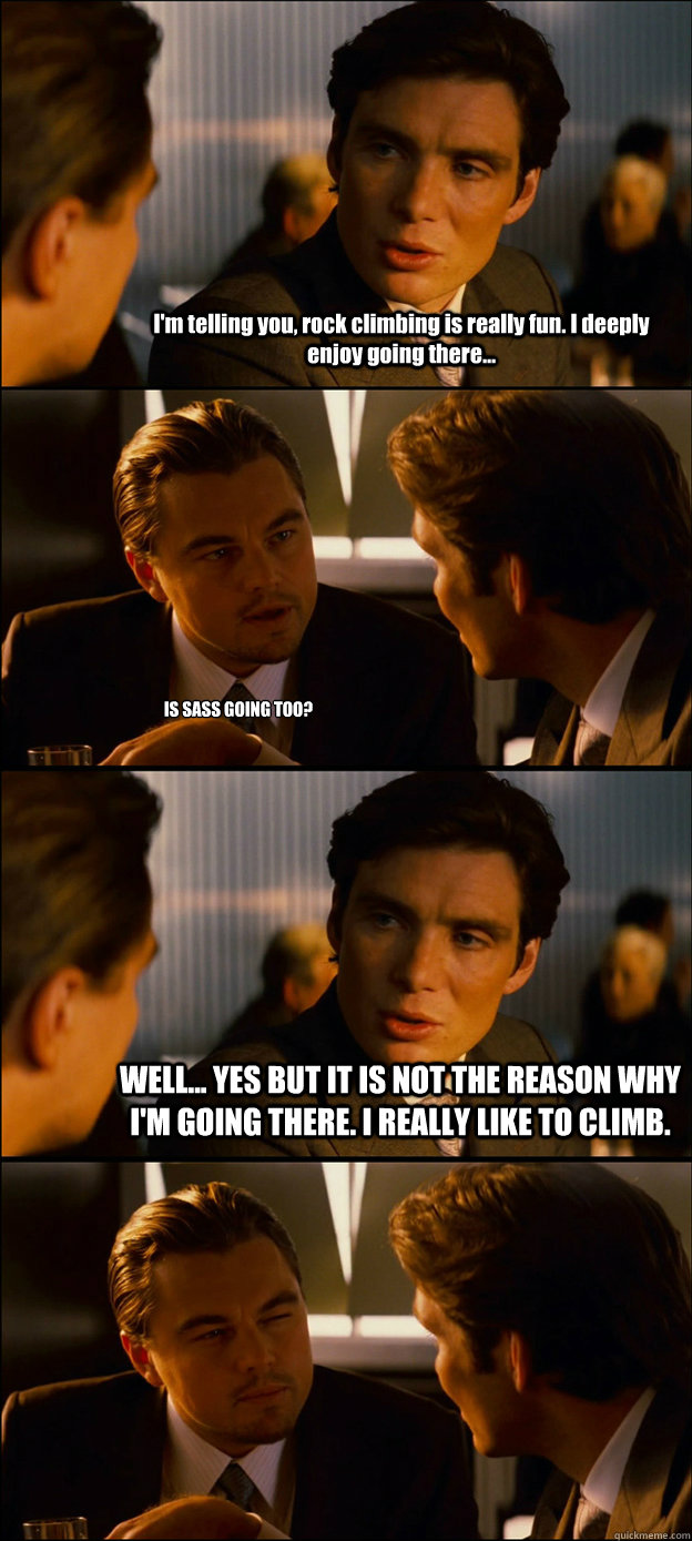 I'm telling you, rock climbing is really fun. I deeply enjoy going there... IS SASS GOING TOO? WELL... YES BUT IT IS NOT THE REASON WHY I'M GOING THERE. I REALLY LIKE TO CLIMB.  - I'm telling you, rock climbing is really fun. I deeply enjoy going there... IS SASS GOING TOO? WELL... YES BUT IT IS NOT THE REASON WHY I'M GOING THERE. I REALLY LIKE TO CLIMB.   Inception Discussion