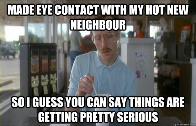 Made eye contact with my Hot new neighbour So I guess you can say things are getting pretty serious  Things are getting pretty serious