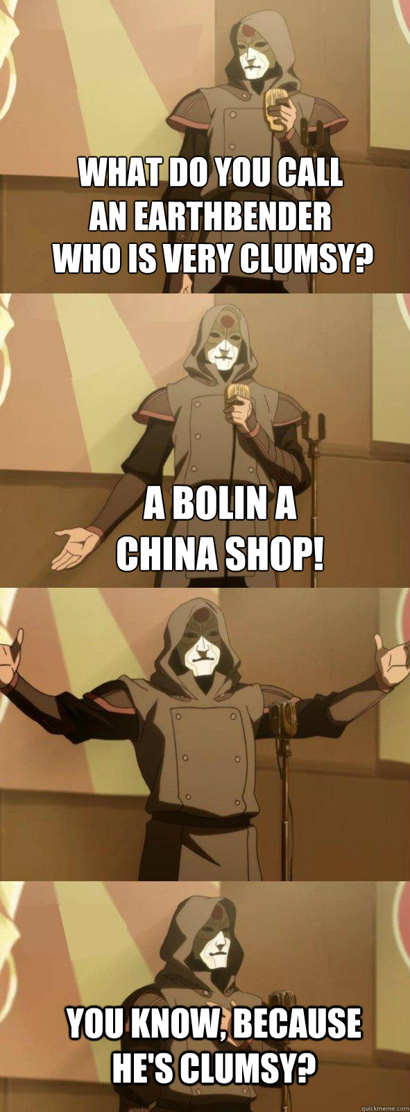 What do you call an earthbender Who is very clumsy? A Bolin a china shop! You know, because he's clumsy? - What do you call an earthbender Who is very clumsy? A Bolin a china shop! You know, because he's clumsy?  Bad Joke Amon