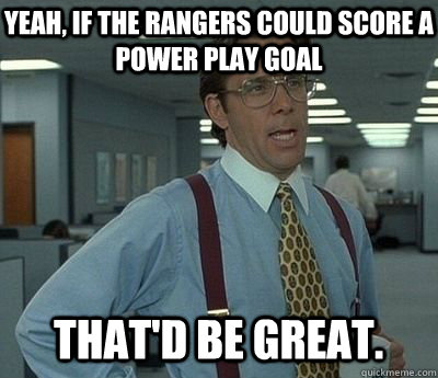 Yeah, if the Rangers could score a power play goal That'd be great.  Bill lumberg