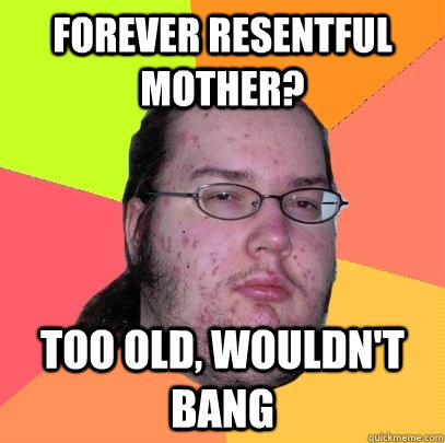 forever resentful mother? Too old, wouldn't bang  Butthurt Dweller