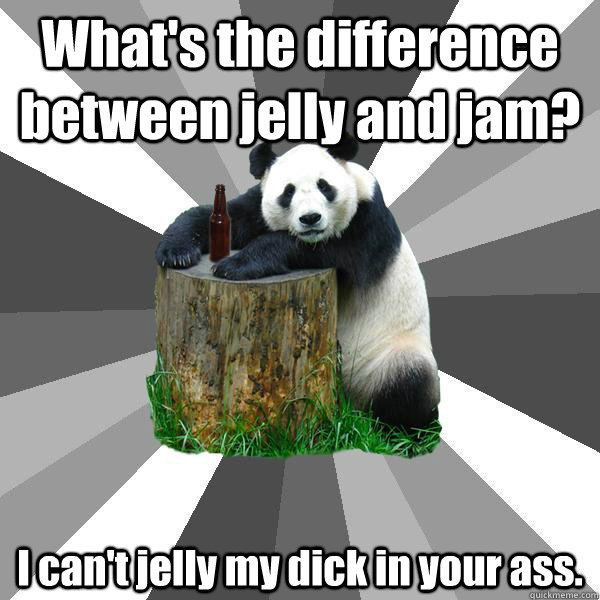 What's the difference between jelly and jam? I can't jelly my dick in your ass.  Pickup-Line Panda