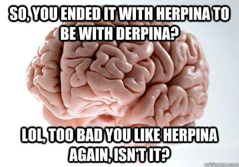 so, you ended it with herpina to be with derpina? Lol, too bad you like herpina again, isn't it?  Scumbag Brain