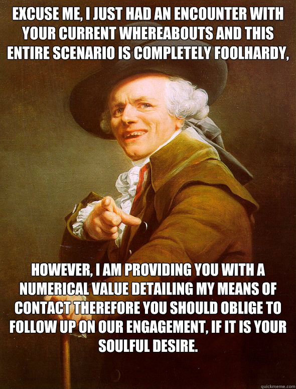 Excuse me, I just had an encounter with your current whereabouts and this entire scenario is completely foolhardy,

 However, I am providing you with a numerical value detailing my means of contact therefore you should oblige to follow up on our engagemen  Joseph Ducreux