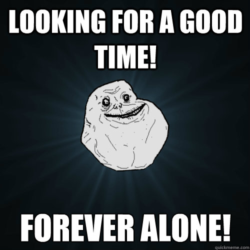 Looking for a good time! forever alone!  Forever Alone