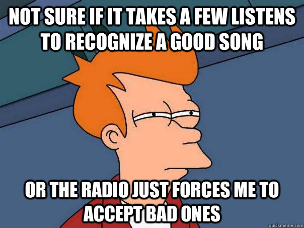 Not sure if it takes a few listens to recognize a good song Or the radio just forces me to accept bad ones  Futurama Fry