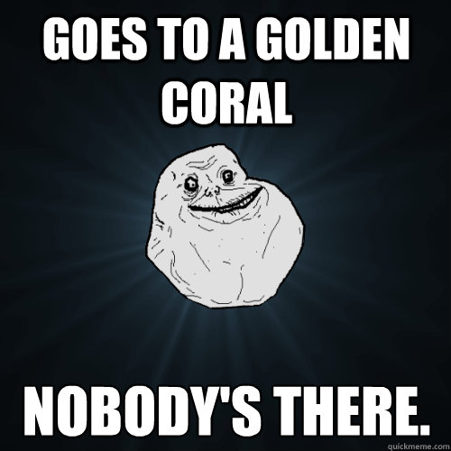 goes to a golden coral  nobody's there.   Forever Alone