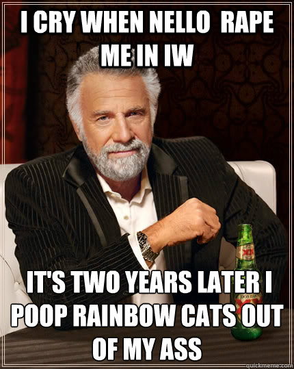 i cry when Nello  rape me in IW   it's two years later i poop rainbow cats out of my ass   The Most Interesting Man In The World