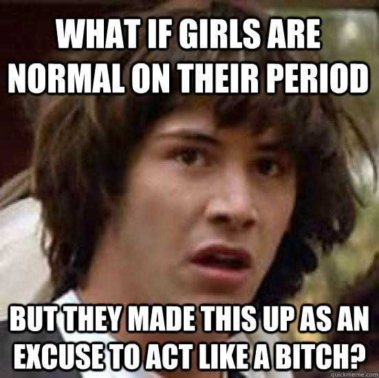 What if girls are normal on their period But they made this up as an excuse to act like a bitch?  conspiracy keanu