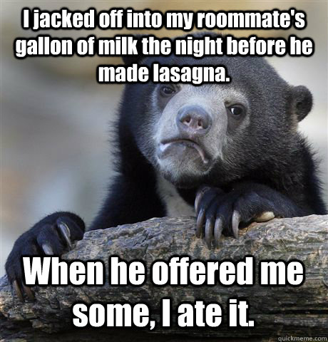 I jacked off into my roommate's gallon of milk the night before he made lasagna. When he offered me some, I ate it.  Confession Bear