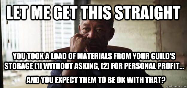 Let me get this straight You took a load of materials from your guild's storage [1] Without asking, [2] for personal profit... And you expect them to be ok with that? - Let me get this straight You took a load of materials from your guild's storage [1] Without asking, [2] for personal profit... And you expect them to be ok with that?  Let Me Get This Straight Lucius