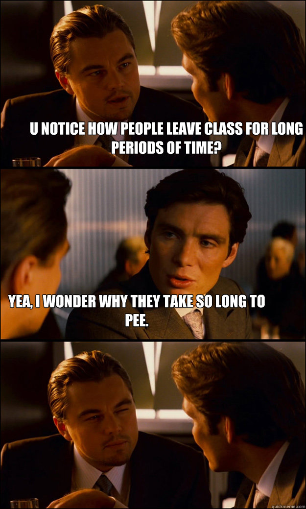 U notice how people leave class for long periods of time? Yea, i wonder why they take so long to pee.  Inception